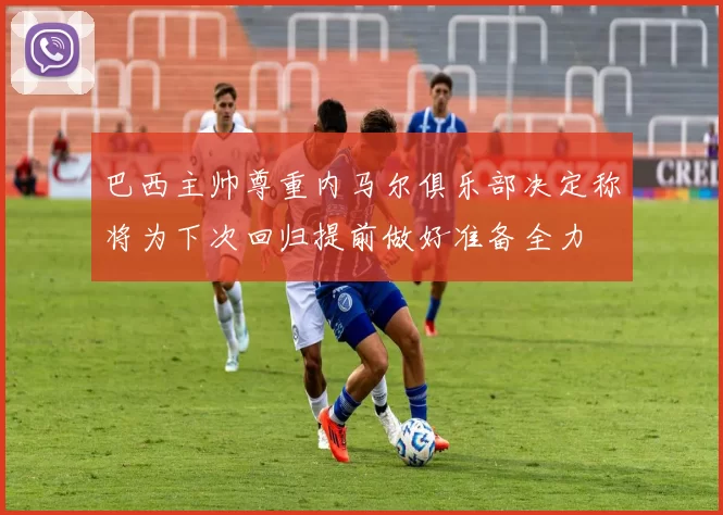 巴西主帅尊重内马尔俱乐部决定称将为下次回归提前做好准备全力